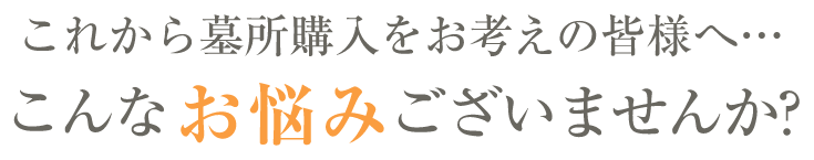 これから墓所購入をお考えの皆様へこんなお悩みございませんか?